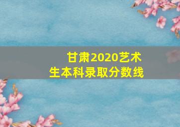 甘肃2020艺术生本科录取分数线