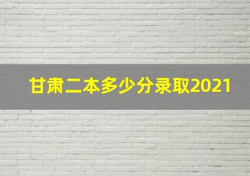 甘肃二本多少分录取2021