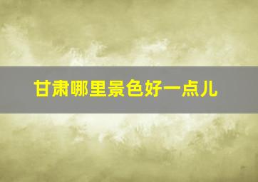 甘肃哪里景色好一点儿