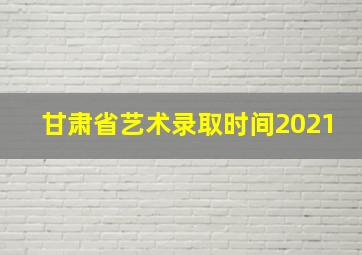 甘肃省艺术录取时间2021