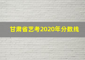 甘肃省艺考2020年分数线