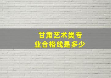 甘肃艺术类专业合格线是多少