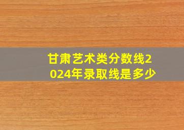 甘肃艺术类分数线2024年录取线是多少