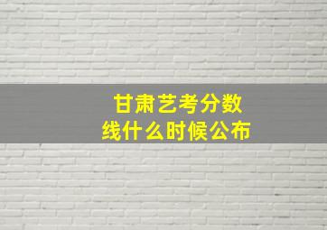 甘肃艺考分数线什么时候公布