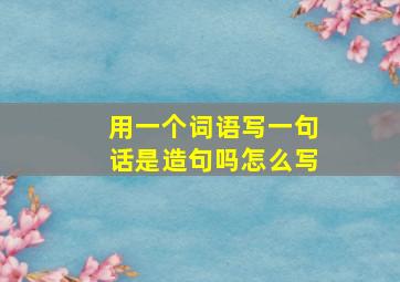 用一个词语写一句话是造句吗怎么写