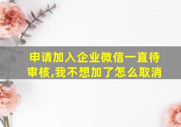 申请加入企业微信一直待审核,我不想加了怎么取消