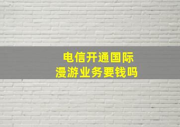 电信开通国际漫游业务要钱吗