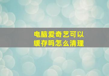 电脑爱奇艺可以缓存吗怎么清理