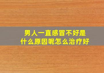 男人一直感冒不好是什么原因呢怎么治疗好