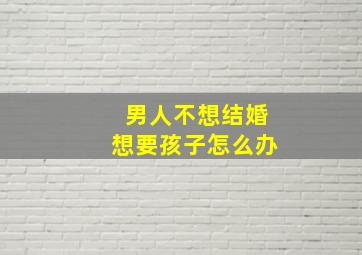 男人不想结婚想要孩子怎么办