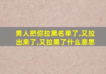 男人把你拉黑名单了,又拉出来了,又拉黑了什么意思