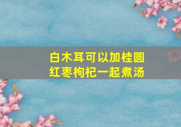 白木耳可以加桂圆红枣枸杞一起煮汤