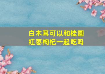 白木耳可以和桂圆红枣枸杞一起吃吗