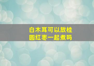 白木耳可以放桂圆红枣一起煮吗