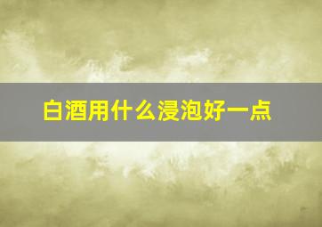 白酒用什么浸泡好一点