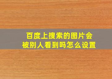 百度上搜索的图片会被别人看到吗怎么设置