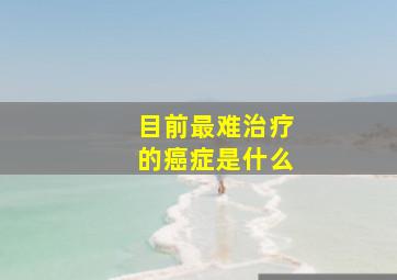 目前最难治疗的癌症是什么