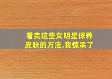 看完这些女明星保养皮肤的方法,我惊呆了