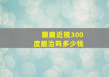 眼睛近视300度能治吗多少钱