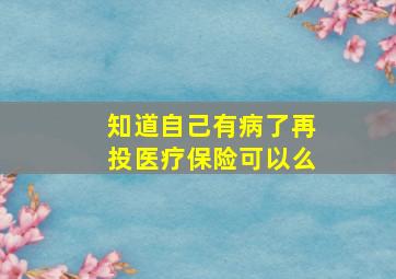 知道自己有病了再投医疗保险可以么