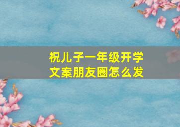 祝儿子一年级开学文案朋友圈怎么发