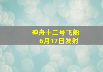 神舟十二号飞船6月17日发射