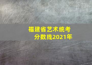 福建省艺术统考分数线2021年