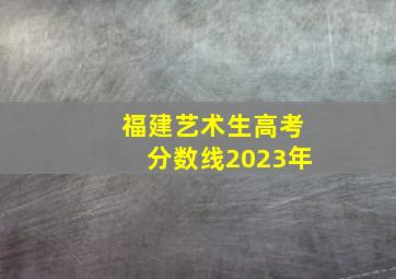 福建艺术生高考分数线2023年