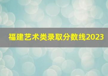 福建艺术类录取分数线2023