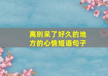 离别呆了好久的地方的心情短语句子