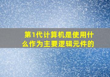 第1代计算机是使用什么作为主要逻辑元件的