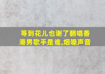 等到花儿也谢了翻唱香港男歌手是谁,烟嗓声音