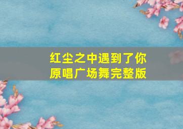 红尘之中遇到了你原唱广场舞完整版