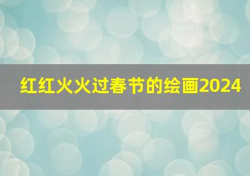 红红火火过春节的绘画2024