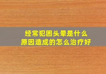 经常犯困头晕是什么原因造成的怎么治疗好