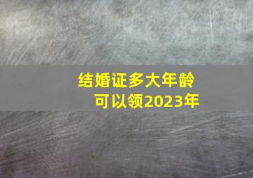 结婚证多大年龄可以领2023年