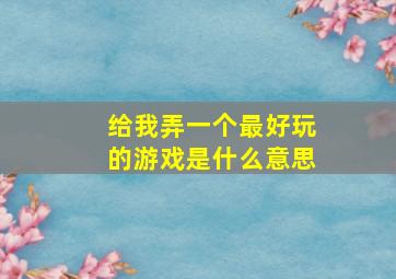 给我弄一个最好玩的游戏是什么意思