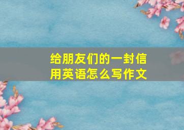 给朋友们的一封信用英语怎么写作文