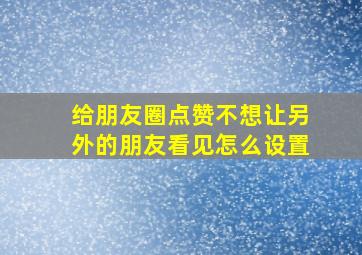 给朋友圈点赞不想让另外的朋友看见怎么设置