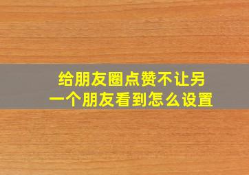 给朋友圈点赞不让另一个朋友看到怎么设置