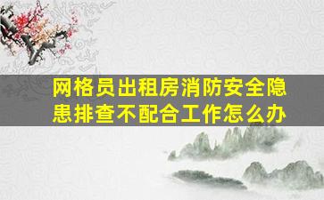 网格员出租房消防安全隐患排查不配合工作怎么办