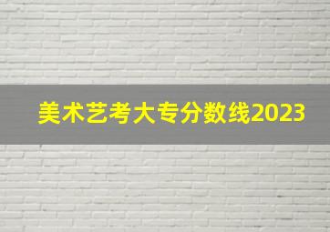 美术艺考大专分数线2023