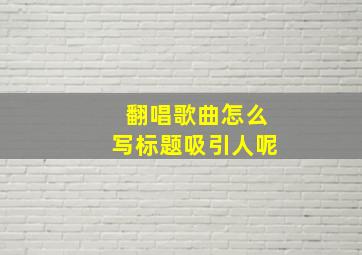 翻唱歌曲怎么写标题吸引人呢