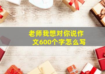 老师我想对你说作文600个字怎么写