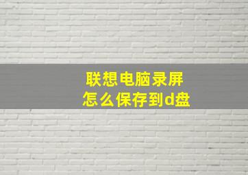 联想电脑录屏怎么保存到d盘