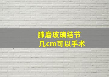 肺磨玻璃结节几cm可以手术