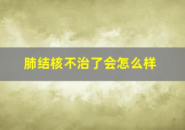 肺结核不治了会怎么样