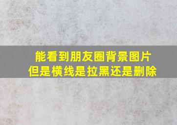 能看到朋友圈背景图片但是横线是拉黑还是删除