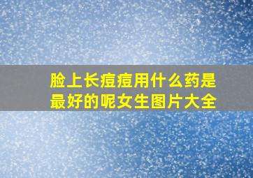 脸上长痘痘用什么药是最好的呢女生图片大全