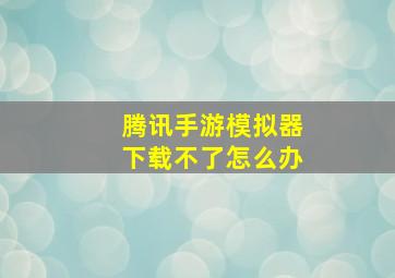 腾讯手游模拟器下载不了怎么办